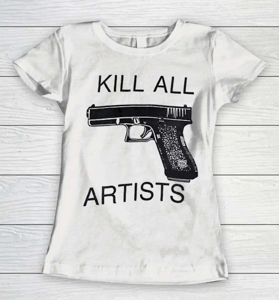 Kill All Artists Glock Pistol Anti-Art Satire Women T-Shirt Kill All Artists Glock Pistol Anti-Art Satire Women T-Shirt